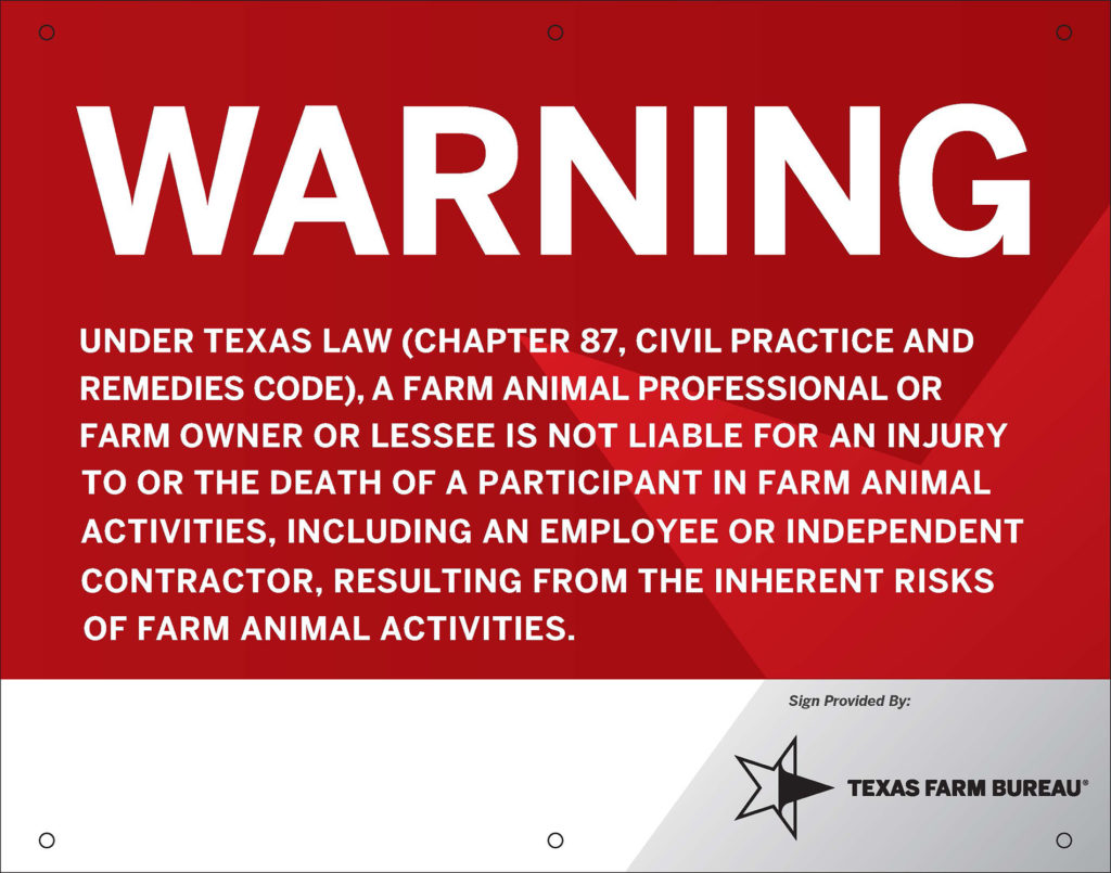 A red sign with white lettering that says: Warning
Under Texas law (chapter 87, civil practice and remedies code), a farm animal professional or farm owner or lessee is not liable for an injury to or the death of a participant in farm animal activities, including an employee or independent contractor, resulting from the inherent risks of farm animal activities.
